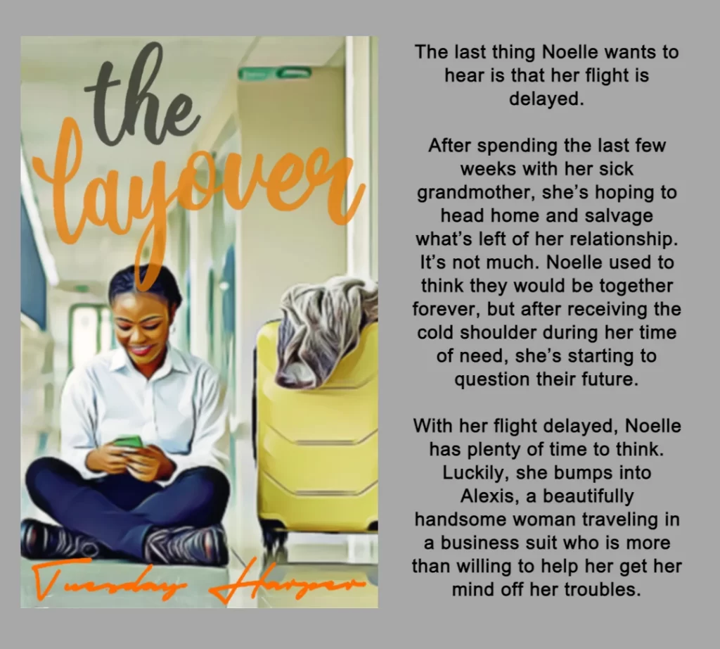 THE GRAPHIC FEATURES THE BOOK COVER AND SUMMARY FOR THE LAYOVER BY TUESDAY HARPER. 
THE COVER FEATURES A BLACK WOMAN SITTING ON THE FLOOR OF AN AIRPORT TERMINAL NEXT TO A YELLOW SUITCASE WITH THE TITLE THE LAYOVER IN GRAY AND ORANGE. 
BOOK SUMMARY:
The last thing Noelle wants to hear is that her flight is delayed.
After spending the last few weeks with her sick grandmother, she’s hoping to head home and salvage what’s left of her relationship. It’s not much. Noelle used to think they would be together forever, but after receiving the cold shoulder during her time of need, she’s starting to question their future.
With her flight delayed, Noelle has plenty of time to think. Luckily, she bumps into Alexis, a beautifully handsome woman traveling in a business suit who is more than willing to help her get her mind off her troubles.