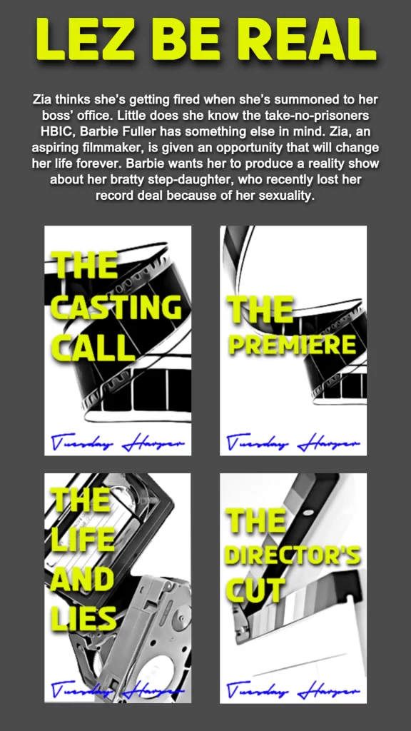 THIS GRAPHIC FEATURES SERIES INFORMATION AND BOOK COVERS FOR THE LEZ BE REAL SERIES WRITTEN BY TUESDAY HARPER. 
THE TOP FEATURES LEZ BE REAL IN BOLD YELLOW LETTERING. 
THE BOOK SUMMARY: Zia thinks she’s getting fired when she’s summoned to her boss’ office. Little does she know the take-no-prisoners HBIC, Barbie Fuller has something else in mind. Zia, an aspiring filmmaker, is given an opportunity that will change her life forever. Barbie wants her to produce a reality show about her bratty step-daughter, who recently lost her record deal because of her sexuality.
THE BOTTOM FEATURES FOUR BOOK COVERS OF THE BOOK IN THE SERIES. TOP LEFT: THE CASTING CALL. TOP RIGHT: THE PREMIERE. BOTTOM LEFT: THE LIFE AND LIES. BOTTOM RIGHT: THE DIRECTOR'S CUT. 