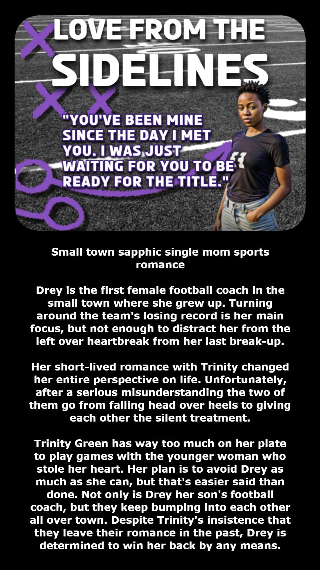 TITLE: LOVE FROM THE SIDELINES
QUOTE: "YOU'VE BEEN MINE SINCE THE DAY I MET YOU. I WAS JUST WAITING FOR YOU TO BE READY FOR THE TITLE."
BOOK SUMMARY: Small town sapphic single mom sports romance
Drey is the first female football coach in the small town where she grew up. Turning around the team's losing record is her main focus, but not enough to distract her from the left over heartbreak from her last break-up.
Her short-lived romance with Trinity changed her entire perspective on life. Unfortunately, after a serious misunderstanding the two of them go from falling head over heels to giving each other the silent treatment.
Trinity Green has way too much on her plate to play games with the younger woman who stole her heart. Her plan is to avoid Drey as much as she can, but that's easier said than done. Not only is Drey her son's football coach, but they keep bumping into each other all over town. Despite Trinity's insistence that they leave their romance in the past, Drey is determined to win her back by any means.