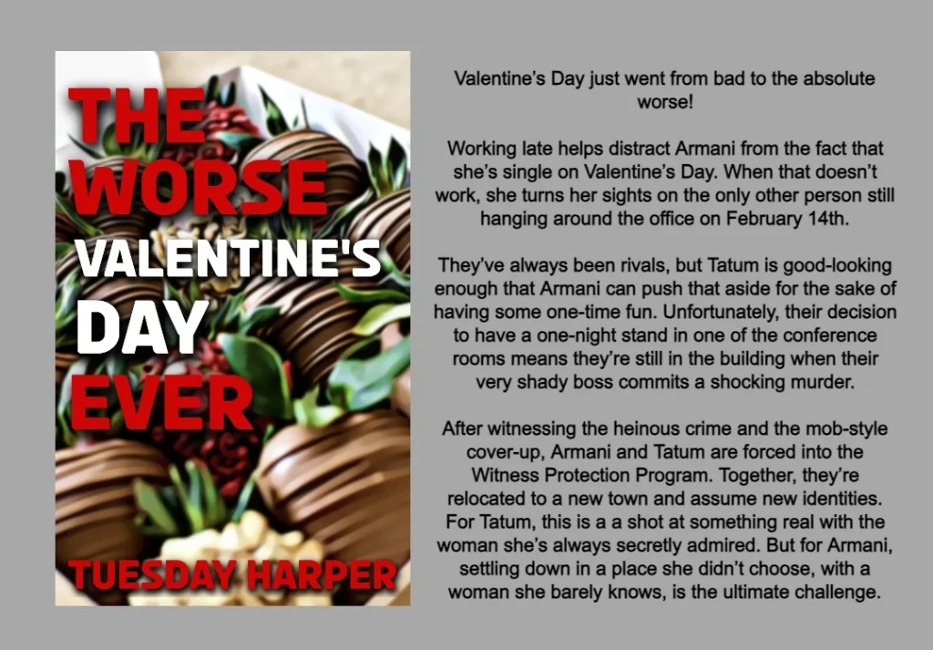 GRAPHIC FEATURES COVER AND BOOK SUMMARY FOR THE WORSE VALENTINE'S DAY EVER BY TUESDAY HARPER.
COVER: TITLE THE WORSE VALENTINE'S DAY EVER IN RED AND WHITE. BACKGROUND IS CHOCOLATE COVERED STRAWBERRIES. 
BOOK SUMMARY: 
Valentine’s Day just went from bad to the absolute worse!
Working late helps distract Armani from the fact that she’s single on Valentine’s Day. When that doesn’t work, she turns her sights on the only other person still hanging around the office on February 14th.
They’ve always been rivals, but Tatum is good-looking enough that Armani can push that aside for the sake of having some one-time fun. Unfortunately, their decision to have a one-night stand in one of the conference rooms means they’re still in the building when their very shady boss commits a shocking murder.
After witnessing the heinous crime and the mob-style cover-up, Armani and Tatum are forced into the Witness Protection Program. Together, they’re relocated to a new town and assume new identities. For Tatum, this is a a shot at something real with the woman she’s always secretly admired. But for Armani, settling down in a place she didn’t choose, with a woman she barely knows, is the ultimate challenge.