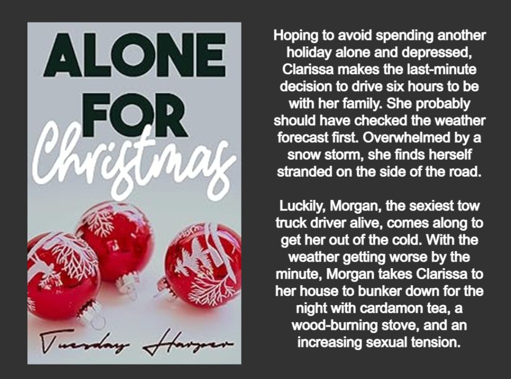 THIS GRAPHIC FEATURES THE COVER AND BOOK SUMMARY FOR THE BOOK 
ALONE FOR CHRISTMAS 
WRITTEN BY TUESDAY HARPER
THE BOOK COVER INCLUDES:
THE TITLE IN GREEN AND WHITE LETTERING. THREE RED CHRISTMAS ORNAMENTS WITH WHITE TREES AND REINDEERS. A LIGHT GRAY BACKGROUND. 
BOOK SUMMARY:
Hoping to avoid spending another holiday alone and depressed, Clarissa makes the last-minute decision to drive six hours to be with her family. She probably should have checked the weather forecast first. Overwhelmed by a snow storm, she finds herself stranded on the side of the road.
Luckily, Morgan, the sexiest tow truck driver alive, comes along to get her out of the cold. With the weather getting worse by the minute, Morgan takes Clarissa to her house to bunker down for the night with cardamon tea, a wood-burning stove, and an increasing sexual tension.