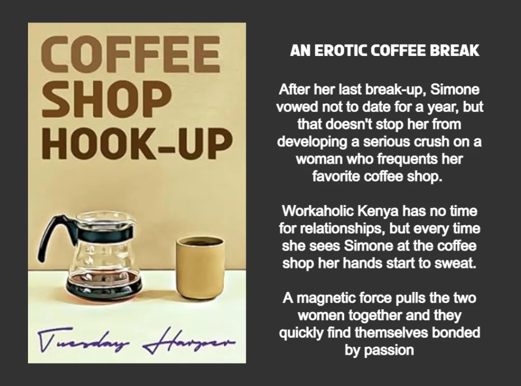 THE GRAPHIC FEATURES THE BOOK COVER AND SUMMARY FOR COFFEE SHOP HOOK-UP WRITTEN BY TUESDAY HARPER.
THE BOOK COVER FEATURES THE TITLE COFFEE SHOP HOOK-UP IN BOLD BROWN LETTERING. THE BACKGROUND IS A LIGHT BROWN. THE FOREGROUND HAS A HALF-FULL COFFEE POT ON THE LEFT SIDE AND A BROWN COFFEE MUG ON THE RIGHT SIDE.
BOOK SUMMARY: AN EROTIC COFFEE BREAK. After her last break-up, Simone vowed not to date for a year, but that doesn't stop her from developing a serious crush on a woman who frequents her favorite coffee shop. 
Workaholic Kenya has no time for relationships, but every time she sees Simone at the coffee shop her hands start to sweat.
A magnetic force pulls the two women together and they quickly find themselves bonded by passion
