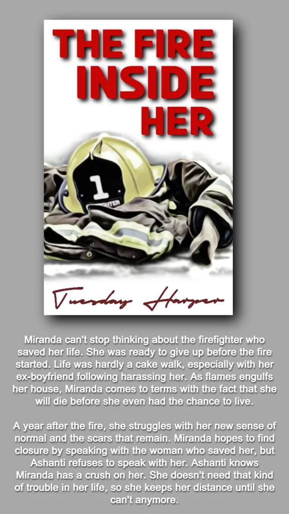 THIS GRAPHIC FEATURES THE COVER AND BOOK SUMMARY FOR THE FIRE INSIDE HER WRITTEN BY TUESDAY HARPER. 
THE COVER INCLUDES THE TITLE IN RED LETTERING AND A PICTURE OF FIREFIGHTER GEAR, A YELLOW FIREFIGHTER HELMET AND FIREFIGHTER JACKET. 
BELOW IS THE BOOK'S SUMMARY: 
Miranda can't stop thinking about the firefighter who saved her life. She was ready to give up before the fire started. Life was hardly a cake walk, especially with her ex-boyfriend following harassing her. As flames engulfs her house, Miranda comes to terms with the fact that she will die before she even had the chance to live.
A year after the fire, she struggles with her new sense of normal and the scars that remain. Miranda hopes to find closure by speaking with the woman who saved her, but Ashanti refuses to speak with her. Ashanti knows Miranda has a crush on her. She doesn't need that kind of trouble in her life, so she keeps her distance until she can't anymore.
