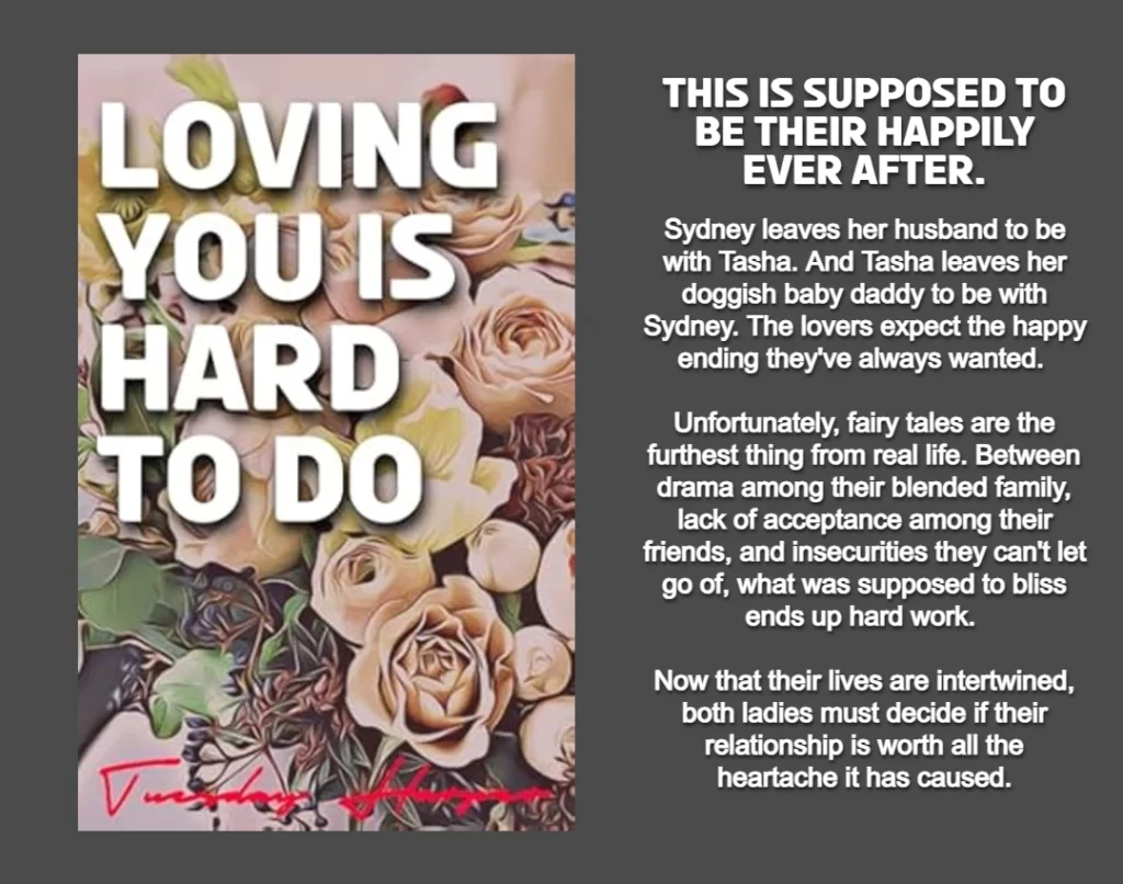THIS GRAPHIC FEATURES THE COVER AND BOOK SUMMARY FOR LOVING YOU IS HARD TO DO WRITTEN BY TUESDAY HARPER.
ON THE LEFT SIDE IS A PICTURE OF THE BOOK'S COVER, FEATURING THE TITLE: LOVING YOU IS HARD TO DO IN BOLD WHITE LETTERING. THE BACKGROUND IS AN ASSORTMENT OF PINK AND MUAVE COLORED ROSES AND FLOWERS. 
ON THE RIGHT SIDE IS THE BOOK SUMMARY: This is supposed to be their happily ever after.
Sydney leaves her husband to be with Tasha. And Tasha leaves her doggish baby daddy to be with Sydney. The lovers expect the happy ending they've always wanted. Unfortunately, fairy tales are the the furthest thing from real life. Between drama among their blended family, lack of acceptance among their friends, and insecurities they can't let go of, what was supposed to bliss ends up hard work. Now that their lives are intertwined, both ladies must decide if their relationship is worth all the heartache it has caused.
