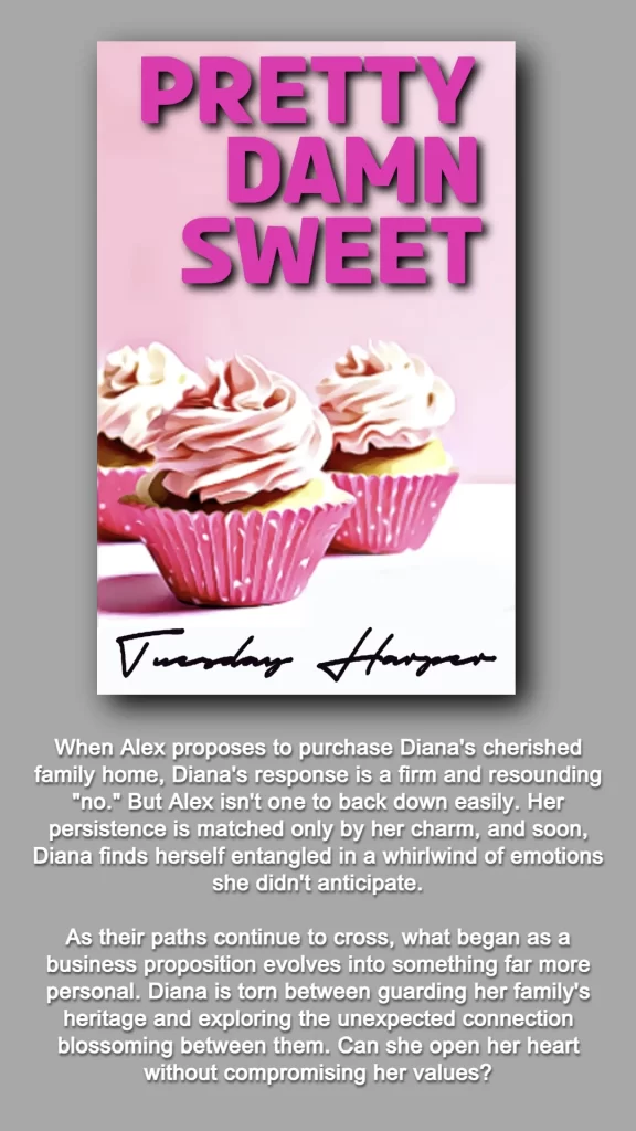 THIS GRAPHIC FEATURES THE COVER AND BOOK SUMMARY FOR PRETTY DAMN SWEET WRITTEN BY TUESDAY HARPER. 
THE COVER INCLUDES THE TITLE: PRETTY DAMN SWEET IN PINK LETTERING AND THREE CUPCAKES WRAPPED IN PINK FOIL WITH LIGHT PINK ICING.
BOOK SUMMARY: When Alex proposes to purchase Diana's cherished family home, Diana's response is a firm and resounding "no." But Alex isn't one to back down easily. Her persistence is matched only by her charm, and soon, Diana finds herself entangled in a whirlwind of emotions she didn't anticipate.​
As their paths continue to cross, what began as a business proposition evolves into something far more personal. Diana is torn between guarding her family's heritage and exploring the unexpected connection blossoming between them. Can she open her heart without compromising her values?​