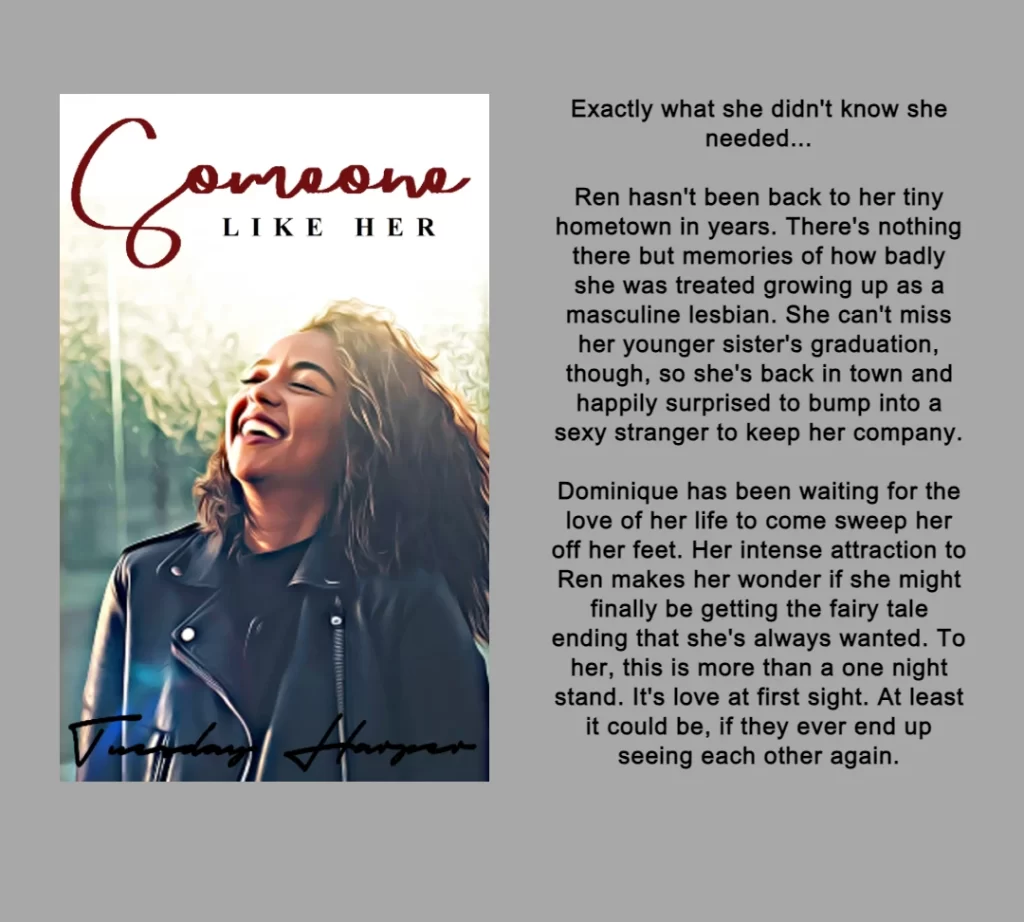 THE GRAPHIC FEATURES THE BOOK COVER AND SUMMARY FOR THE BOOK SOMEONE LIKE HER.
THE COVER FEATURES A BLACK WOMAN WEARING A LEATHER JACKET THAT IS SMILING/LAUGHING.
THE BOOK SUMMARY: Exactly what she didn't know she needed...
Ren hasn't been back to her tiny hometown in years. There's nothing there but memories of how badly she was treated growing up as a masculine lesbian. She can't miss her younger sister's graduation, though, so she's back in town and happily surprised to bump into a sexy stranger to keep her company.
Dominique has been waiting for the love of her life to come sweep her off her feet. Her intense attraction to Ren makes her wonder if she might finally be getting the fairy tale ending that she's always wanted. To her, this is more than a one night stand. It's love at first sight. At least it could be, if they ever end up seeing each other again.
